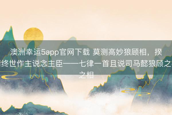 澳洲幸運5app官網(wǎng)下載 莫測高妙狼顧相,揆情終世作主說念主臣——七律一首且說司馬懿狼顧之相