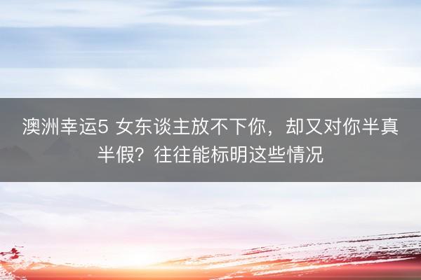 澳洲幸運5 女東談主放不下你，卻又對你半真半假？往往能標明這些情況