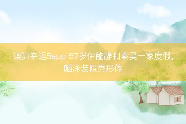 澳洲幸運(yùn)5app 57歲伊能靜和秦昊一家度假,曬泳裝照秀形體