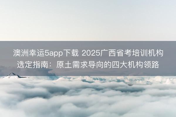 澳洲幸運5app下載 2025廣西省考培訓機構選定指南:原土需求導向的四大機構領路
