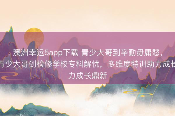 澳洲幸運5app下載 青少大哥到辛勤毋庸愁,永州青少大哥到檢修學校專科解憂,多維度特訓助力成長鼎新