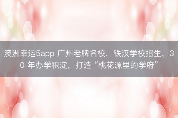 澳洲幸運5app 廣州老牌名校，鐵漢學校招生，30 年辦學積淀，打造 “桃花源里的學府”