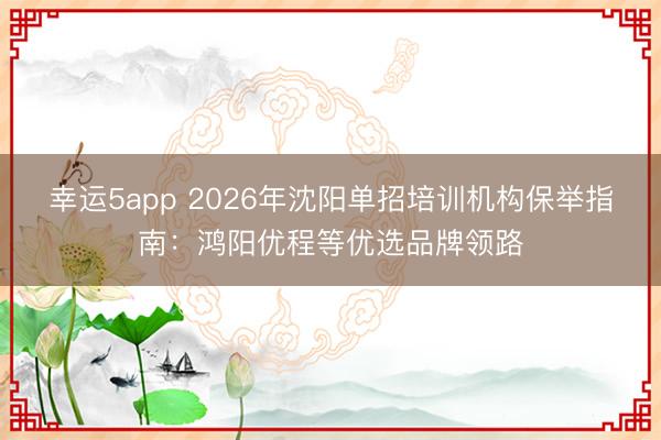 幸運5app 2026年沈陽單招培訓機構保舉指南：鴻陽優(yōu)程等優(yōu)選品牌領路