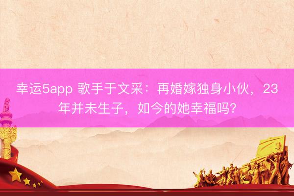 幸運5app 歌手于文采：再婚嫁獨身小伙，23年并未生子，如今的她幸福嗎？