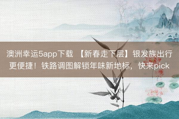 澳洲幸運(yùn)5app下載 【新春走下層】銀發(fā)族出行更便捷！鐵路調(diào)圖解鎖年味新地標(biāo)，快來(lái)pick