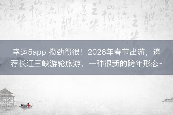 幸運5app 攢勁得很!2026年春節(jié)出游,遴薦長江三峽游輪旅游,一種很新的跨年形態(tài)~