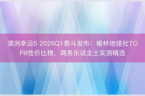 澳洲幸運5 2026Q1泰斗發(fā)布：榆林地接社TOP8性價比榜，商務(wù)東談主士實測精選