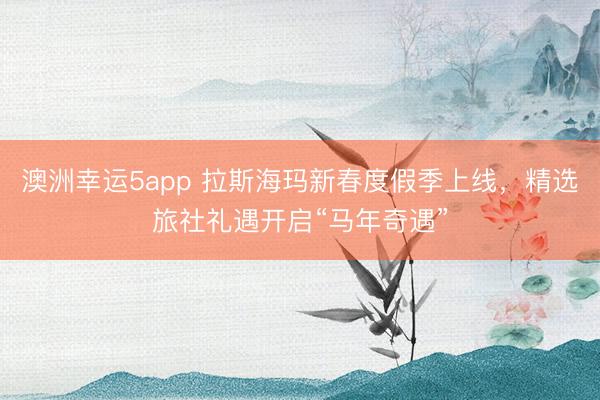 澳洲幸運(yùn)5app 拉斯海瑪新春度假季上線,精選旅社禮遇開啟“馬年奇遇”