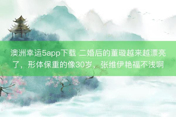 澳洲幸運5app下載 二婚后的董璇越來越漂亮了，形體保重的像30歲，張維伊艷福不淺啊