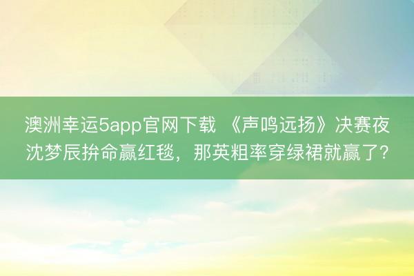 澳洲幸運5app官網下載 《聲鳴遠揚》決賽夜沈夢辰拚命贏紅毯，那英粗率穿綠裙就贏了？