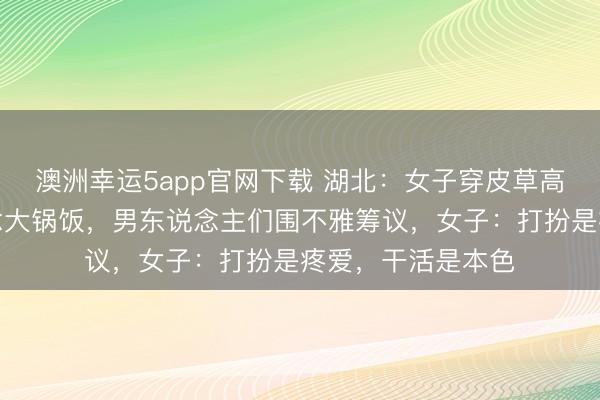 澳洲幸運5app官網(wǎng)下載 湖北:女子穿皮草高跟鞋回村幫廚作念大鍋飯,男東說念主們圍不雅籌議,女子:打扮是疼愛,干活是本色