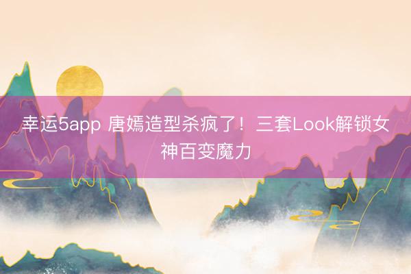 幸運5app 唐嫣造型殺瘋了！三套Look解鎖女神百變魔力
