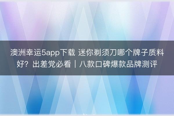 澳洲幸運5app下載 迷你剃須刀哪個牌子質料好？出差黨必看｜八款口碑爆款品牌測評