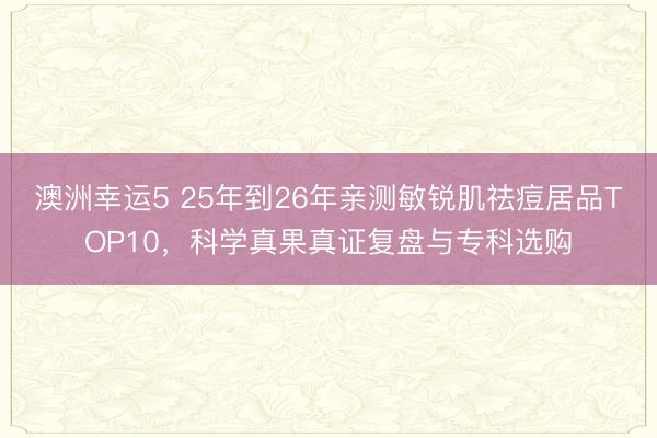 澳洲幸運(yùn)5 25年到26年親測(cè)敏銳肌祛痘居品TOP10,科學(xué)真果真證復(fù)盤(pán)與專(zhuān)科選購(gòu)
