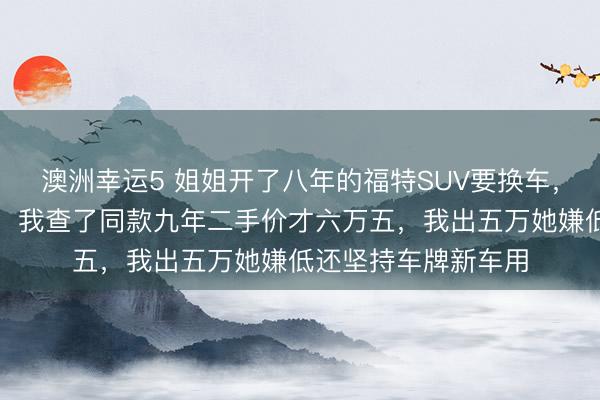澳洲幸運5 姐姐開了八年的福特SUV要換車，說轉給我開口八萬，我查了同款九年二手價才六萬五，我出五萬她嫌低還堅持車牌新車用
