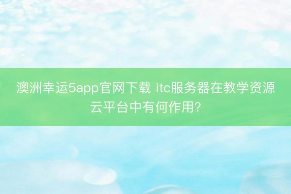 澳洲幸運5app官網下載 itc服務器在教學資源云平臺中有何作用？