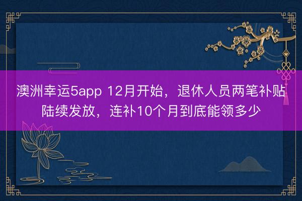 澳洲幸運5app 12月開始，退休人員兩筆補貼陸續(xù)發(fā)放，連補10個月到底能領(lǐng)多少