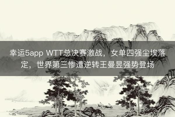 幸運5app WTT總決賽激戰，女單四強塵埃落定，世界第三慘遭逆轉王曼昱強勢登場