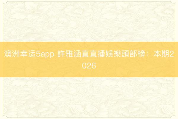 澳洲幸運5app 許雅涵直直播娛樂頭部榜：本期2026