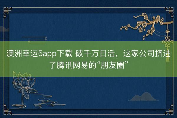 澳洲幸運(yùn)5app下載 破千萬(wàn)日活，這家公司擠進(jìn)了騰訊網(wǎng)易的“朋友圈”