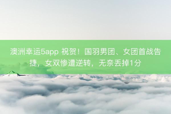 澳洲幸運5app 祝賀！國羽男團、女團首戰告捷，女雙慘遭逆轉，無奈丟掉1分