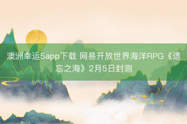 澳洲幸運5app下載 網易開放世界海洋RPG《遺忘之海》2月5日封測