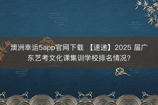 澳洲幸運5app官網(wǎng)下載 【速遞】2025 屆廣東藝考文化課集訓(xùn)學(xué)校排名情況？