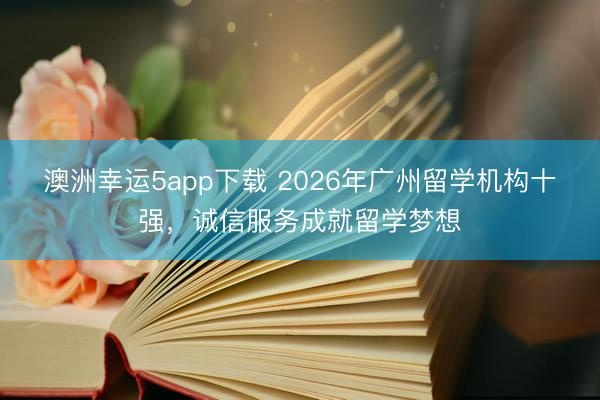 澳洲幸運(yùn)5app下載 2026年廣州留學(xué)機(jī)構(gòu)十強(qiáng)，誠信服務(wù)成就留學(xué)夢想