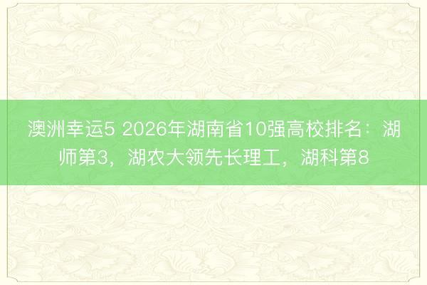 澳洲幸運(yùn)5 2026年湖南省10強(qiáng)高校排名:湖師第3,湖農(nóng)大領(lǐng)先長理工,湖科第8